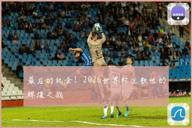 最后的机会！2026世界杯主教练的辉煌之战