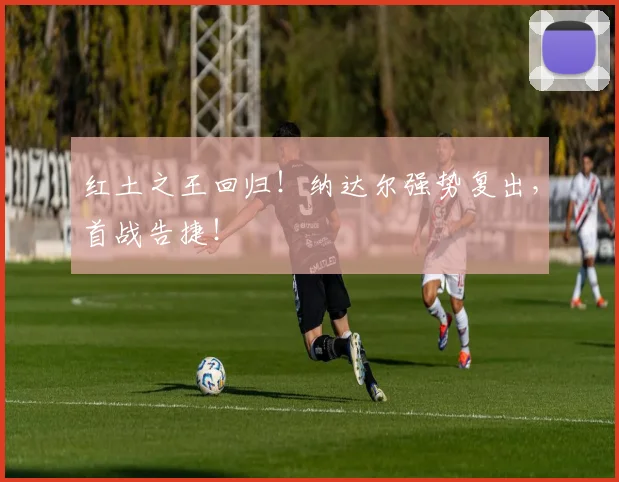 红土之王回归!纳达尔强势复出,首战告捷!
