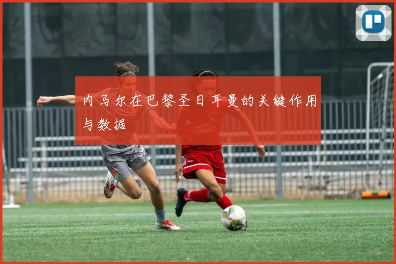 内马尔在巴黎圣日耳曼的关键作用与数据
