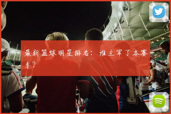 最新篮球明星排名:谁主宰了本赛季?